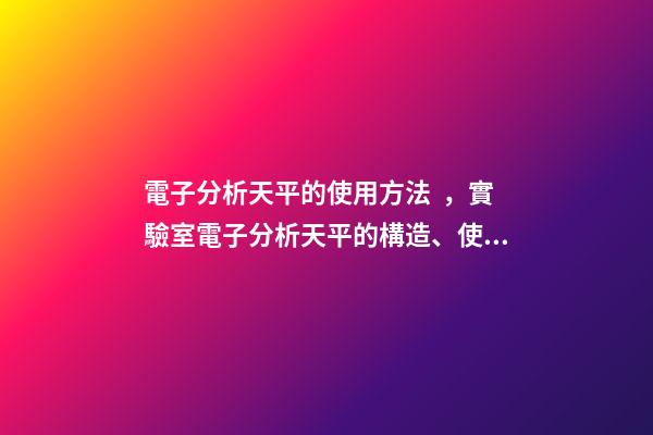 電子分析天平的使用方法，實驗室電子分析天平的構造、使用方法和保管維護